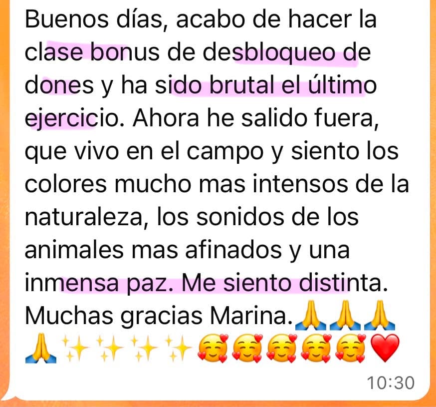Testimonio de una alumna de Soberana: “Buenos días, acabo de hacer la clase bonus de desbloqueo de dones y ha sido brutal el último ejercicio. Ahora he salido fuera, que vivo en el campo y siento los colores mucho más intensos de la naturaleza, los sonidos de los animales más afinados y una inmensa paz. Me siento distinta. Muchas gracias Marina.”