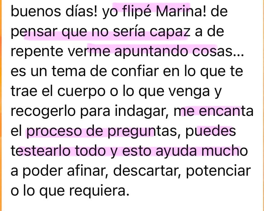 Testimonio de una alumna de Soberana: “Buenos días! Yo flipé, Marina, de pensar que no sería capaz a de repente verme apuntando cosas... Es un tema de confiar en lo que te trae el cuerpo o lo que venga y recogerlo para indagar. Me encanta el proceso de preguntas, puedes testearlo todo y esto ayuda mucho a poder afinar, descartar, potenciar o lo que requiera.”