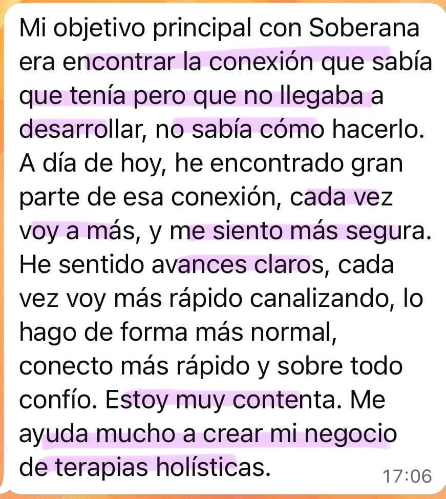 Testimonio de una alumna de Soberana: “Mi objetivo principal con Soberana era encontrar la conexión que sabía que tenía pero que no llegaba a desarrollar, no sabía cómo hacerlo. A día de hoy, he encontrado gran parte de esa conexión, cada vez voy a más, y me siento más segura. He sentido avances claros, cada vez voy más rápido canalizando, lo hago de forma más normal, conecto más rápido y sobre todo confío. Estoy muy contenta. Me ayuda mucho a crear mi negocio de terapias holísticas.”