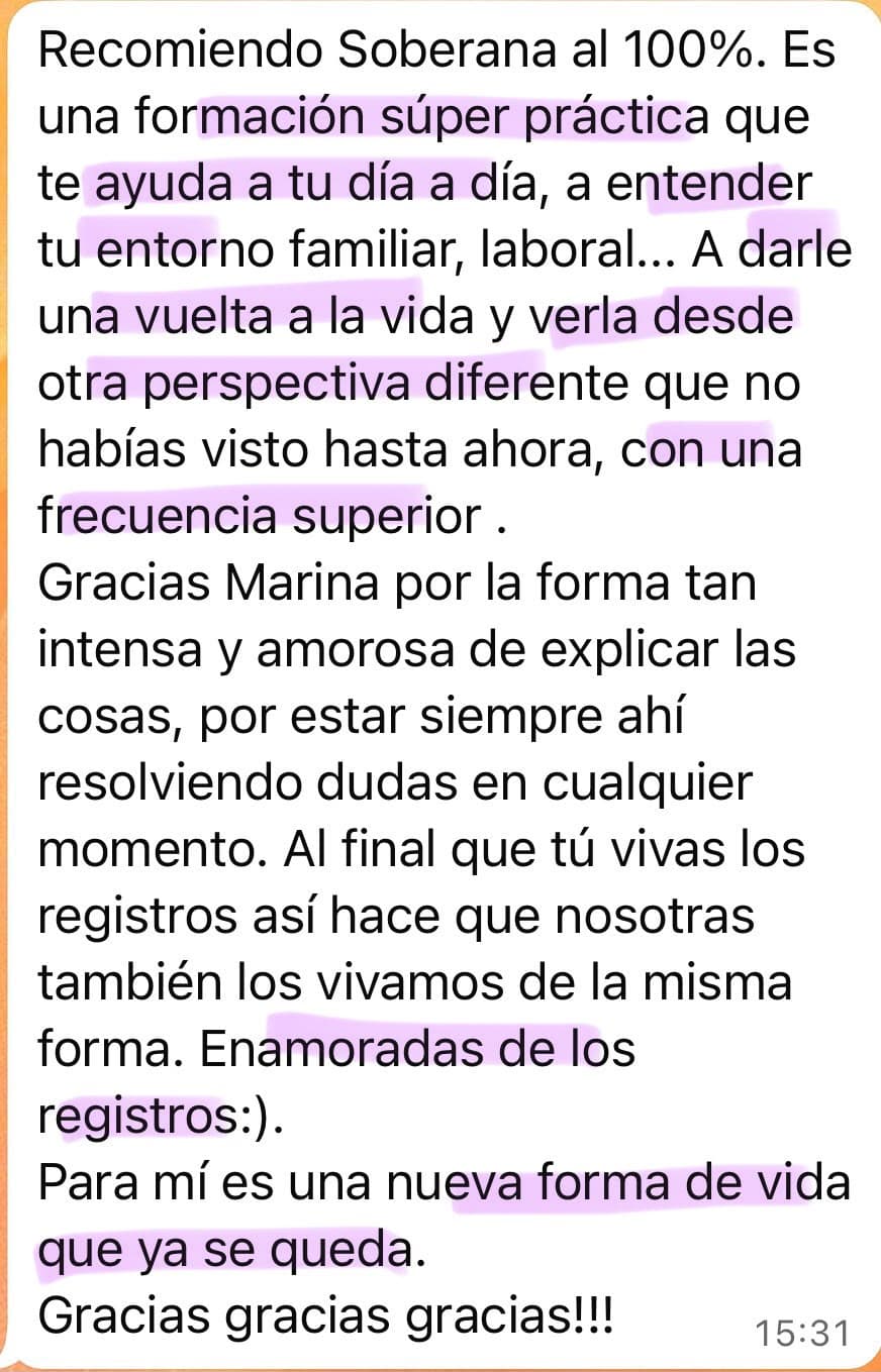 Testimonio de una alumna de Soberana: “Recomiendo Soberana al 100%. Es una formación súper práctica que te ayuda a tu día a día, a entender tu entorno familiar, laboral... A darle una vuelta a la vida y verla desde otra perspectiva diferente que no habías visto hasta ahora, con una frecuencia superior. Gracias Marina por la forma tan intensa y amorosa de explicar las cosas, por estar siempre ahí resolviendo dudas en cualquier momento. Al final que tú vivas los registros así hace que nosotras también los vivamos de la misma forma. Enamoradas de los registros :). Para mí es una nueva forma de vida que ya se queda. Gracias gracias gracias!!!”